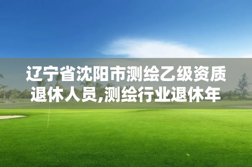 遼寧省沈陽市測繪乙級資質(zhì)退休人員,測繪行業(yè)退休年齡