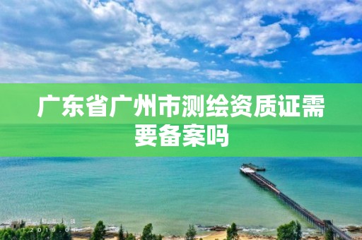 廣東省廣州市測繪資質證需要備案嗎