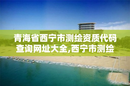 青海省西寧市測繪資質代碼查詢網址大全,西寧市測繪院在哪里。