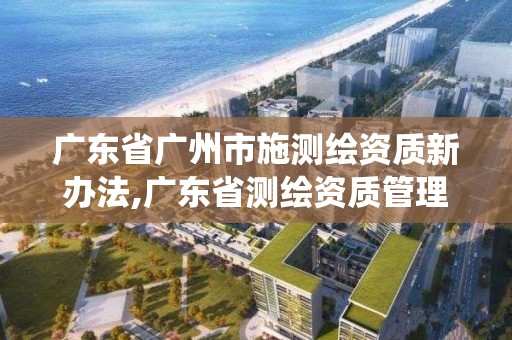 廣東省廣州市施測繪資質新辦法,廣東省測繪資質管理系統