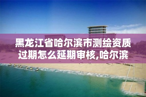 黑龍江省哈爾濱市測繪資質過期怎么延期審核,哈爾濱測繪公司電話