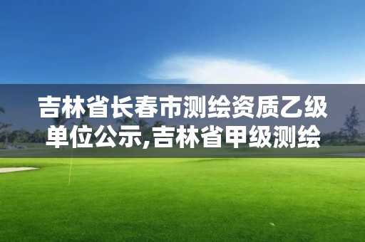 吉林省長春市測繪資質乙級單位公示,吉林省甲級測繪資質單位