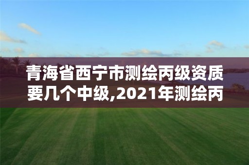 青海省西寧市測繪丙級資質要幾個中級,2021年測繪丙級資質申報條件。