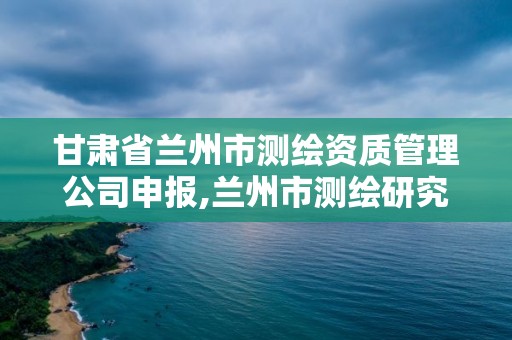 甘肅省蘭州市測繪資質管理公司申報,蘭州市測繪研究院改企了嗎