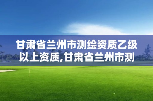 甘肅省蘭州市測繪資質乙級以上資質,甘肅省蘭州市測繪資質乙級以上資質企業名單