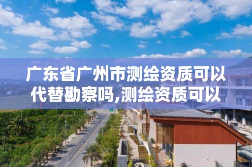 廣東省廣州市測繪資質可以代替勘察嗎,測繪資質可以跨省承接業務嗎。