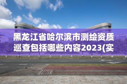 黑龍江省哈爾濱市測繪資質巡查包括哪些內容2023(實時/更新中)