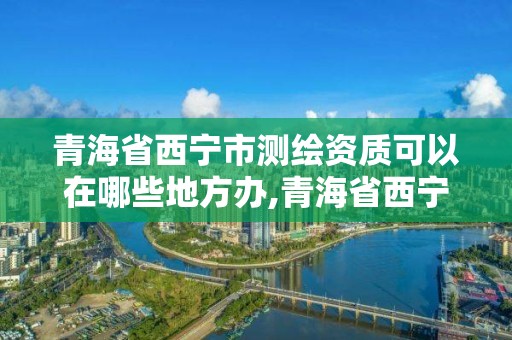 青海省西寧市測繪資質可以在哪些地方辦,青海省西寧市測繪資質可以在哪些地方辦公。