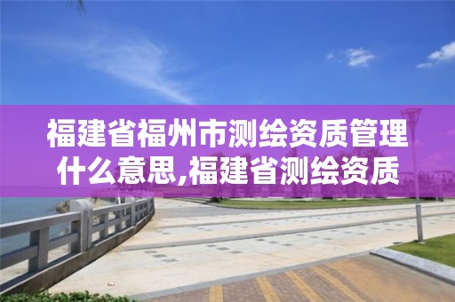 福建省福州市測(cè)繪資質(zhì)管理什么意思,福建省測(cè)繪資質(zhì)延期