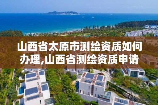 山西省太原市測繪資質如何辦理,山西省測繪資質申請