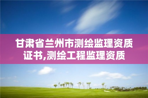 甘肅省蘭州市測繪監理資質證書,測繪工程監理資質