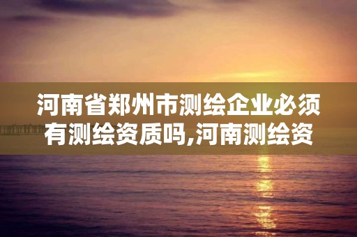 河南省鄭州市測繪企業必須有測繪資質嗎,河南測繪資質公示