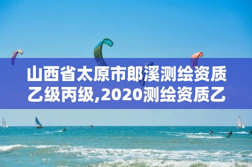 山西省太原市郎溪測繪資質乙級丙級,2020測繪資質乙級標準