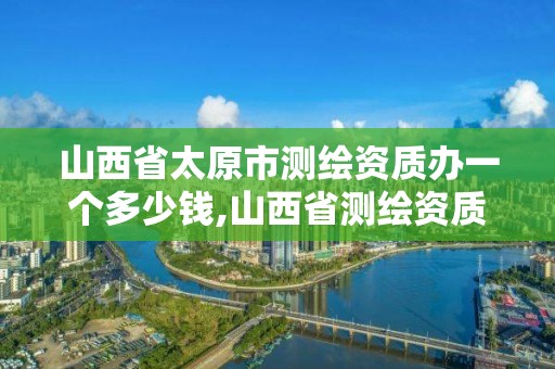 山西省太原市測繪資質辦一個多少錢,山西省測繪資質查詢