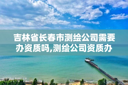 吉林省長春市測繪公司需要辦資質嗎,測繪公司資質辦理需要些什么人員