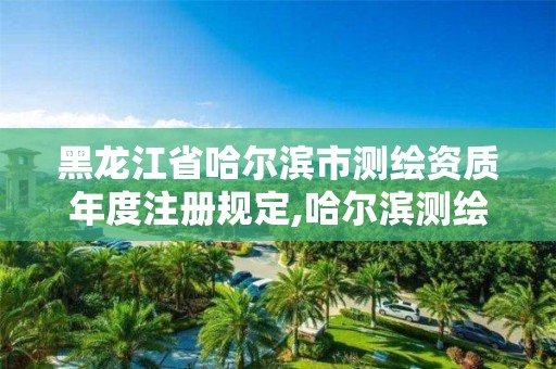 黑龍江省哈爾濱市測繪資質年度注冊規定,哈爾濱測繪地理信息局