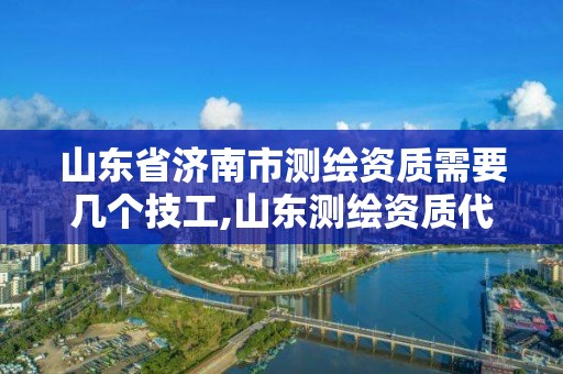 山東省濟南市測繪資質需要幾個技工,山東測繪資質代理