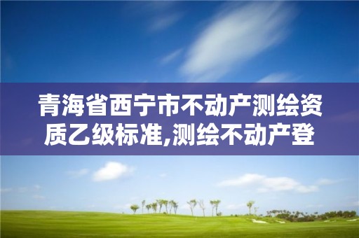 青海省西寧市不動(dòng)產(chǎn)測繪資質(zhì)乙級(jí)標(biāo)準(zhǔn),測繪不動(dòng)產(chǎn)登記流程表。