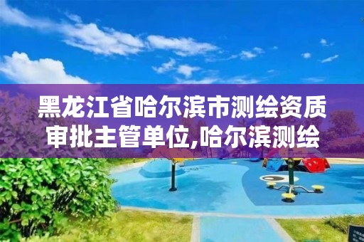 黑龍江省哈爾濱市測繪資質審批主管單位,哈爾濱測繪局在哪