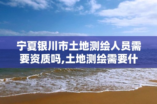 寧夏銀川市土地測繪人員需要資質(zhì)嗎,土地測繪需要什么資質(zhì)