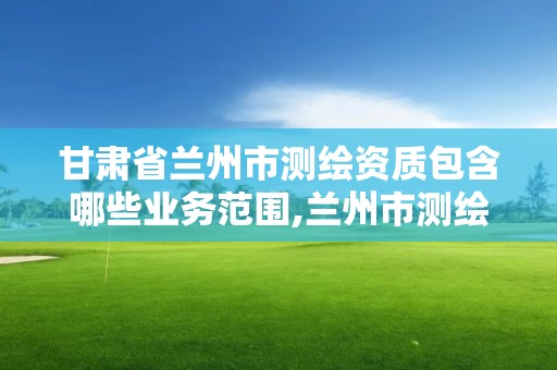 甘肅省蘭州市測繪資質包含哪些業務范圍,蘭州市測繪研究院改企了嗎。