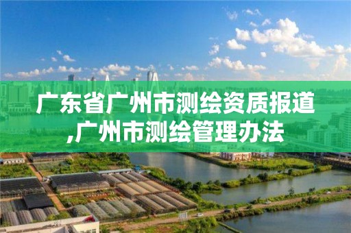 廣東省廣州市測繪資質報道,廣州市測繪管理辦法