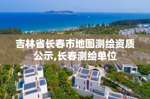 吉林省長春市地圖測繪資質公示,長春測繪單位