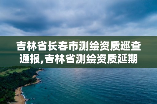 吉林省長春市測繪資質巡查通報,吉林省測繪資質延期