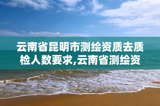 云南省昆明市測繪資質去質檢人數要求,云南省測繪資質延期一年