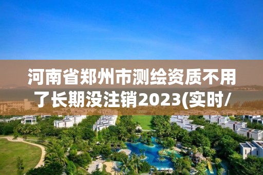 河南省鄭州市測繪資質不用了長期沒注銷2023(實時/更新中)