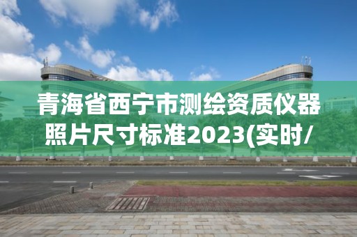 青海省西寧市測繪資質儀器照片尺寸標準2023(實時/更新中)