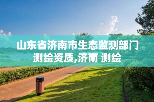 山東省濟南市生態(tài)監(jiān)測部門測繪資質(zhì),濟南 測繪