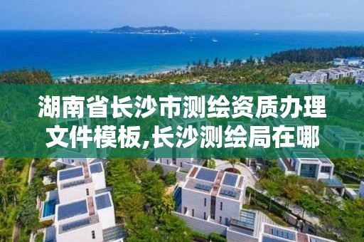 湖南省長沙市測繪資質辦理文件模板,長沙測繪局在哪