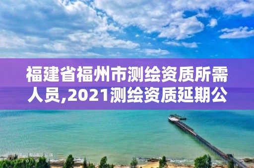 福建省福州市測繪資質(zhì)所需人員,2021測繪資質(zhì)延期公告福建省