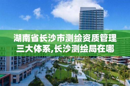 湖南省長沙市測繪資質管理三大體系,長沙測繪局在哪。