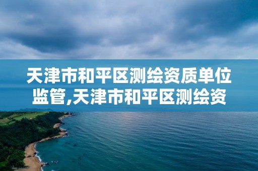 天津市和平區測繪資質單位監管,天津市和平區測繪資質單位監管部門電話