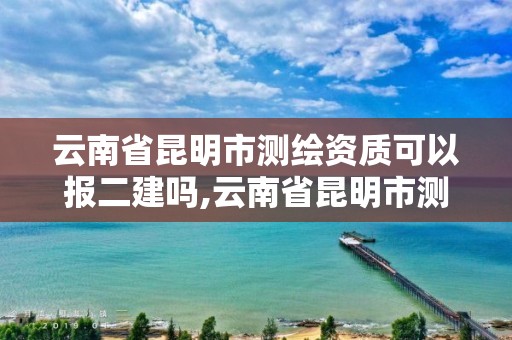 云南省昆明市測繪資質可以報二建嗎,云南省昆明市測繪資質可以報二建嗎考試。