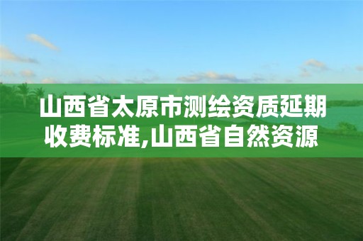 山西省太原市測繪資質延期收費標準,山西省自然資源廳測繪資質延期