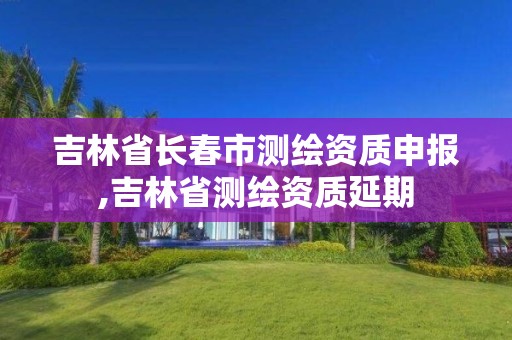 吉林省長春市測繪資質(zhì)申報,吉林省測繪資質(zhì)延期