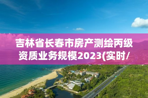 吉林省長春市房產測繪丙級資質業務規模2023(實時/更新中)