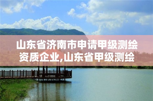 山東省濟南市申請甲級測繪資質企業,山東省甲級測繪單位多少家