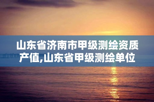 山東省濟南市甲級測繪資質產值,山東省甲級測繪單位多少家