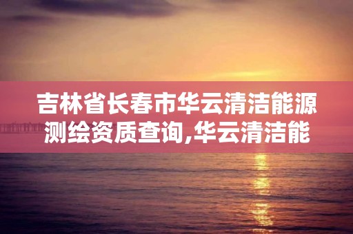 吉林省長春市華云清潔能源測繪資質查詢,華云清潔能源招聘。