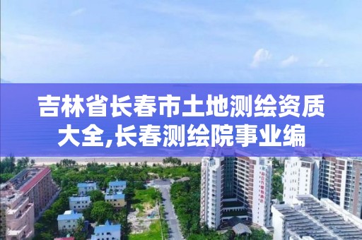 吉林省長春市土地測繪資質大全,長春測繪院事業編