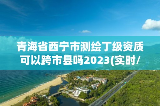 青海省西寧市測繪丁級資質可以跨市縣嗎2023(實時/更新中)