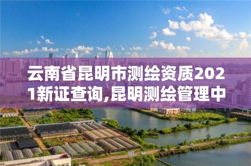 云南省昆明市測繪資質(zhì)2021新證查詢,昆明測繪管理中心