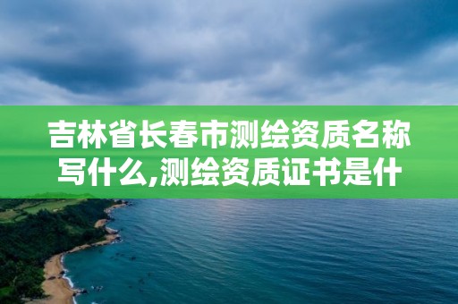 吉林省長春市測繪資質名稱寫什么,測繪資質證書是什么