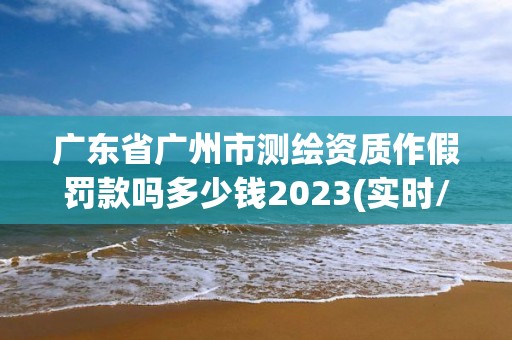 廣東省廣州市測繪資質作假罰款嗎多少錢2023(實時/更新中)