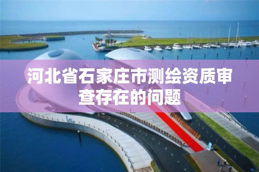 河北省石家莊市測繪資質審查存在的問題