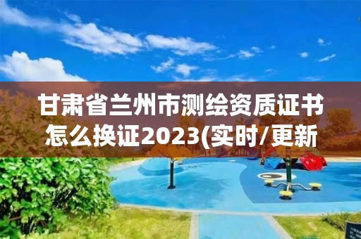 甘肅省蘭州市測繪資質證書怎么換證2023(實時/更新中)